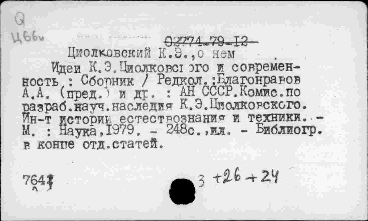 ﻿5^74-79-1-2-
ЦиолковскиЙ К.Э.,о нем ■ ,
Идеи К.Э.Пиолковст эго и современность,: Сборник / Редкая.:Благонравов А.А. (пред.) и др. : АН СССР.Комис.по разраб.науч.наследив К.Э.Циолковского. Ин-т истории естествознание и техники., М. : Наука,1979. - 248с.,ил. - Библиогр в контте отд.статей.
3 -г 2.7